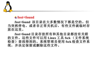 /lost+found /lost+found  该目录在大多数情况下都是空的。但当突然停电、或者非正常关机后，有些文件就临时存放在这里。 /lost+found 目录存放所有和其他目录都没有关联的文件。这些文件可以用 Linux 工具 fsck （文件系统检查）查找得到的。系统管理员使用 fsck 检查文件系统，并决定保留或删除这些文件。  