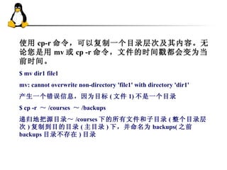 使用 cp-r 命令，可以复制一个目录层次及其内容。无论您是用 mv 或 cp -r 命令，文件的时间戳都会变为当前时间。 $ mv dir1 file1  mv: cannot overwrite non-directory 'file1' with directory 'dir1'  产生一个错误信息，因为目标 ( 文件 1) 不是一个目录 $ cp -r  ～ /courses  ～ /backups 递归地把源目录～ /courses 下的所有文件和子目录 ( 整个目录层次 ) 复制到目的目录 ( 主目录 ) 下，并命名为 backups( 之前 backups 目录不存在 ) 目录 