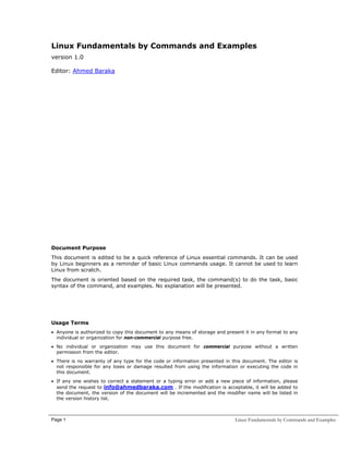 Linux Fundamentals by Commands and Examples
version 1.0
Editor: Ahmed Baraka

Document Purpose
This document is edited to be a quick reference of Linux essential commands. It can be used
by Linux beginners as a reminder of basic Linux commands usage. It cannot be used to learn
Linux from scratch.
The document is oriented based on the required task, the command(s) to do the task, basic
syntax of the command, and examples. No explanation will be presented.

Usage Terms
• Anyone is authorized to copy this document to any means of storage and present it in any format to any
individual or organization for non-commercial purpose free.
• No individual or organization may use this document for commercial purpose without a written
permission from the editor.
• There is no warranty of any type for the code or information presented in this document. The editor is
not responsible for any loses or damage resulted from using the information or executing the code in
this document.
• If any one wishes to correct a statement or a typing error or add a new piece of information, please
send the request to info@ahmedbaraka.com . If the modification is acceptable, it will be added to
the document, the version of the document will be incremented and the modifier name will be listed in
the version history list.

Page 1

Linux Fundamentals by Commands and Examples

 