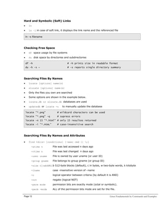 Hard and Symbolic (Soft) Links
•

ln

•

ls –l in case of soft link, it displays the link name and the referenced file
ln –s filename

Checking Free Space
•

df space usage by file systems

•

du disk space by directories and subdirectories
df –h

# -h prints size in readable format

du –h –s ~

# -s reports single directory summary

Searching Files By Names
•

locate [options] name(s)

•

slocate [options] name(s)

•

Only the files you own are searched

•

Some options are shown in the example below.

•

locate.db or slocate.db databases are used

•

updatedb or locate -u

to manually update the database

locate "*.png"

# wildcard characters can be used

locate "*.png" -q

# supress errors

locate -n 15 "*.html" # only 15 resultes returned
locate -i "*.HtmL"

# case-insensitive search

Searching Files By Names and Attributes
•

find <dirs> [conditions] [–exec cmd {} ;]
-atime n

File was last accessed n days ago

-ctime n

File was last changed n days ago

-user uname

File is owned by user uname (or user ID)

-group gname

File belongs to group gname (or group ID)

-size n[cwbkMG]b 512-byte blocks (default), c in bytes, w two-byte words, k kilobyte
-iname

case -insensitive version of –name

-o

logical operator between criteria (by default it is AND)

-not

negate (logical NOT)

-perm mode

permission bits are exactly mode (octal or symbolic).

-perm -mode

ALL of the permission bits mode are set for the file.

Page 12

Linux Fundamentals by Commands and Examples

 