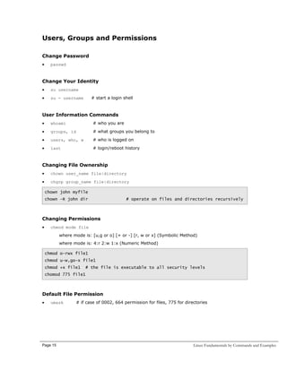 Users, Groups and Permissions
Change Password
•

passwd

Change Your Identity
•

su username

•

su - username

# start a login shell

User Information Commands
•

whoami

# who you are

•

groups, id

# what groups you belong to

•

users, who, w

# who is logged on

•

last

# login/reboot history

Changing File Ownership
•

chown user_name file|directory

•

chgrp group_name file|directory
chown john myfile
chown –R john dir

# operate on files and directories recursively

Changing Permissions
•

chmod mode file
where mode is: [u,g or o] [+ or -] [r, w or x] (Symbolic Method)
where mode is: 4:r 2:w 1:x (Numeric Method)
chmod o-rwx file1
chmod u-w,go-x file1
chmod +x file1

# the file is executable to all security levels

chomod 775 file1

Default File Permission
•

umask

Page 15

# if case of 0002, 664 permission for files, 775 for directories

Linux Fundamentals by Commands and Examples

 