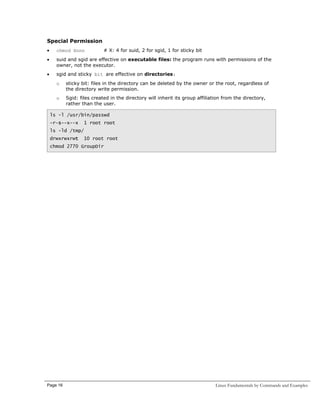 Special Permission
•

chmod Xnnn

# X: 4 for suid, 2 for sgid, 1 for sticky bit

•

suid and sgid are effective on executable files: the program runs with permissions of the
owner, not the executor.

•

sgid and sticky bit are effective on directories:
o

sticky bit: files in the directory can be deleted by the owner or the root, regardless of
the directory write permission.

o

Sgid: files created in the directory will inherit its group affiliation from the directory,
rather than the user.

ls -l /usr/bin/passwd
-r-s--x--x

1 root root

ls -ld /tmp/
drwxrwxrwt

10 root root

chmod 2770 GroupDir

Page 16

Linux Fundamentals by Commands and Examples

 