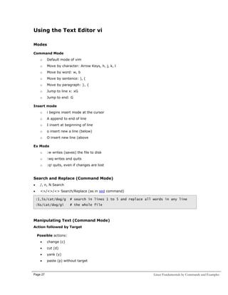 Using the Text Editor vi
Modes
Command Mode
o

Default mode of vim

o

Move by character: Arrow Keys, h, j, k, l

o

Move by word: w, b

o

Move by sentence: ), (

o

Move by paragraph: }, {

o

Jump to line x: xG

o

Jump to end: G

Insert mode
o

i begins insert mode at the cursor

o

A append to end of line

o

I insert at beginning of line

o

o insert new a line (below)

o

O insert new line (above

Ex Mode
o

:w writes (saves) the file to disk

o

:wq writes and quits

o

:q! quits, even if changes are lost

Search and Replace (Command Mode)
•

/, n, N Search

•

<>/<>/<> Search/Replace (as in sed command)
:1,5s/cat/dog/g

# search in lines 1 to 5 and replace all words in any line

:%s/cat/dog/gi

# the whole file

Manipulating Text (Command Mode)
Action followed by Target
Possible actions:
•

change (c)

•

cut (d)

•

yank (y)

•

paste (p) without target

Page 27

Linux Fundamentals by Commands and Examples

 