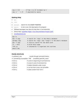 seq 1 2 10

# from 1 to 10 increment by 2

seq −s ' ' 1 23

# separated by spaces

Getting Help
•

man

•

info

•

apropos

search for only

•

whatis

to list a one−line description of a program

•

Software packages may store its help files in /usr/share/doc

•

Online help: SuperMan Pages, Linux Documentation Project (LDP)

•

LinuxQuestions.org

exact matches

man ls
man –k copy

# search for "copy" in the whatis database

apropos copy

# search for "copy" (not "xcopy") in the whatis database

man –f copy

# restrict search for the whole word

ls -- help

# brief help usage

info cp

# information is organized into sections

whatis who

Handy shortcuts
# up(down)_key

scrolls through command history

# <something-incomplete> TAB

completes path/file_name

# Ctrl+a

# cursor to beginning of command line

# Ctrl+e

# cursor to end of command line

# Ctrl+d

# delete character under cursor

# Ctrl+k

# cut line from cursor into kill buffer

# Ctrl+y

# paste content from Ctrl k

Page 9

Linux Fundamentals by Commands and Examples

 
