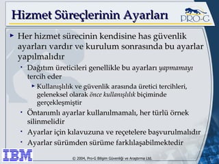 Hizmet Süreçlerinin Ayarları Her hizmet sürecinin kendisine has güvenlik ayarları vardır ve kurulum sonrasında bu ayarlar yapılmalıdır Dağıtım üreticileri genellikle bu ayarları  yapmamayı  tercih eder Kullanışlılık ve güvenlik arasında üretici tercihleri, geleneksel olarak  önce kullanışlılık  biçiminde gerçekleşmiştir Öntanımlı ayarlar kullanılmamalı, her türlü örnek silinmelidir Ayarlar için kılavuzuna ve reçetelere başvurulmalıdır Ayarlar sürümden sürüme farklılaşabilmektedir 