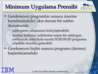Minimum Uygulama Prensibi Gerekmeyen programlar sunucu üzerine kurulmamalıdır; aksi durum bir saldırı durumunda saldırganın çalışmasını kolaylaştırabilir sıradan kullanıcı yetkilerine erişen bir saldırgan, zorlayacak daha fazla sayıda SUID/SGID programa erişebilir duruma gelecektir Gerekmeyen hiçbir sunucu programı ( daemon ) başlatılmamalıdır 