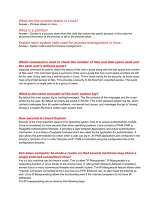What are the process states in Linux?
Answer - Process states in Linux.......
What is a zombie?
Answer - Zombie is a process state when the child dies before the parent process. In this case the
structural information of the process is still in the process table.......
Explain each system calls used for process management in linux.
Answer - System calls used for Process management......
Which command is used to check the number of files and disk space used and
the each user’s defined quota?
repquota command is used to check the status of the user’s quota along with the disk space and number
of files used. This command gives a summary of the user’s quota that how much space and files are left
for the user. Every user has a defined quota in Linux. This is done mainly for the security, as some users
have only limited access to files. This provides a security to the files from unwanted access. The quota
can be given to a single user or to a group of users.
What is the name and path of the main system log?
By default the main system log is /var/log/messages. This file contains all the messages and the script
written by the user. By default all scripts are saved in this file. This is the standard system log file, which
contains messages from all system software, non-kernel boot issues, and messages that go to 'dmesg'.
dmesg is a system file that is written upon system boot.
How secured is Linux? Explain.
Security is the most important aspect of an operating system. Due to its unique authentication module,
Linux is considered as more secured than other operating systems. Linux consists of PAM. PAM is
Pluggable Authentication Modules. It provides a layer between applications and actual authentication
mechanism. It is a library of loadable modules which are called by the application for authentication. It
also allows the administrator to control when a user can log in. All PAM applications are configured in the
directory "/etc/pam.d" or in a file "/etc/pam.conf". PAM is controlled using the configuration file or the
configuration directory.
Can Linux computer be made a router so that several machines may share a
single Internet connection? How?
Yes a Linux machine can be made a router. This is called "IP Masquerade." IP Masquerade is a
networking function in Linux similar to the one-to-many (1: Many) NAT (Network Address Translation)
servers found in many commercial firewalls and network routers. The IP Masquerade feature allows other
"internal" computers connected to this Linux box (via PPP, Ethernet, etc.) to also reach the Internet as
well. Linux IP Masquerading allows this functionality even if the internal computers do not have IP
addresses.
The IP masquerading can be done by the following steps:
 