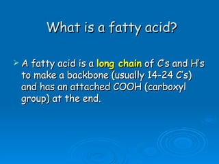 What is a fatty acid? A fatty acid is a  long chain  of C’s and H’s to make a backbone (usually 14-24 C’s) and has an attached COOH (carboxyl group) at the end.  