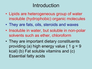 Introduction 
• Lipids are heterogeneous group of water 
insoluble (hydrophobic) organic molecules 
• They are fats, oils, steroids and waxes 
• Insoluble in water, but soluble in non-polar 
solvents such as ether, chloroform 
• They are important dietary constituents 
providing (a) high energy value ( 1 g = 9 
kcal) (b) Fat soluble vitamins and (c) 
Essential fatty acids 
 