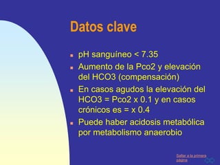 Saltar a la primera
página
Datos clave
 pH sanguíneo < 7.35
 Aumento de la Pco2 y elevación
del HCO3 (compensación)
 En casos agudos la elevación del
HCO3 = Pco2 x 0.1 y en casos
crónicos es = x 0.4
 Puede haber acidosis metabólica
por metabolismo anaerobio
 