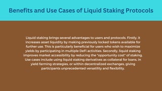 Benefits and Use Cases of Liquid Staking Protocols
Liquid staking brings several advantages to users and protocols. Firstly, it
increases asset liquidity by making previously locked tokens available for
further use. This is particularly beneficial for users who wish to maximize
yields by participating in multiple DeFi activities. Secondly, liquid staking
improves market accessibility by reducing the "opportunity cost" of staking.
Use cases include using liquid staking derivatives as collateral for loans, in
yield farming strategies, or within decentralized exchanges, giving
participants unprecedented versatility and flexibility.
 