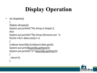 Display Operation
• int dispdata()
{
if(data.isEmpty())
System.out.println("The Array is Empty");
else
System.out.println("The Array Elements are: ");
for(int i=0;i< data.size();i++)
{
Listbean beanObj=(Listbean) data.get(i);
System.out.print(beanObj.getItem());
System.out.println("t"+beanObj.getPrice());
}
return 0;
}

 