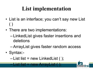List implementation
• List is an interface; you can’t say new List
()
• There are two implementations:
– LinkedList gives faster insertions and
deletions
– ArrayList gives faster random access
• Syntax:– List list = new LinkedList ( );
– List list = new ArrayList ( );

 
