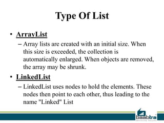 Type Of List
• ArrayList
– Array lists are created with an initial size. When
this size is exceeded, the collection is
automatically enlarged. When objects are removed,
the array may be shrunk.

• LinkedList
– LinkedList uses nodes to hold the elements. These
nodes then point to each other, thus leading to the
name "Linked" List

 