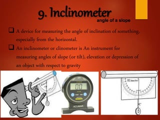 9. Inclinometerangle of a slope
 A device for measuring the angle of inclination of something,
especially from the horizontal.
 An inclinometer or clinometer is An instrument for
measuring angles of slope (or tilt), elevation or depression of
an object with respect to gravity
 