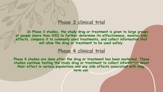 Phase 3 clinical trial
In Phase 3 studies, the study drug or treatment is given to large groups
of people (more than 200) to further determine its effectiveness, monitor side
effects, compare it to commonly used treatments, and collect information that
will allow the drug or treatment to be used safely.
Phase 4 clinical trial
Phase 4 studies are done after the drug or treatment has been marketed. These
studies continue testing the study drug or treatment to collect information about
their effect in various populations and any side effects associated with long-
term use.
 