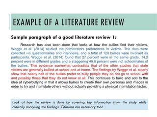 Sample paragraph of a good literature review 1:
Research has also been done that looks at how the bullies find their victims.
Wegge et al. (2014) studied the perpetrators preferences in victims. The data were
collected via questionnaires and interviews, and a total of 120 bullies were involved as
participants. Wegge et al. (2014) found that 27 percent were in the same grade, 14.2
percent were in different grades and a staggering 49.6 percent were not schoolmates of
the bullies. This evidence somewhat contradicts that of the other studies that state
victims are generally bullied at school and at home. The findings by Wegge et al. clearly
show that nearly half of the bullies prefer to bully people they do not go to school with
and possibly those that they do not know at all. This continues to build and add to the
idea of cyberbullying in that it allows bullies to create their own personas and images in
order to try and intimidate others without actually providing a physical intimidation factor.
EXAMPLE OF A LITERATURE REVIEW
Look at how the review is done by covering key information from the study while
critically analysing the findings. Citations are necessary too!
 