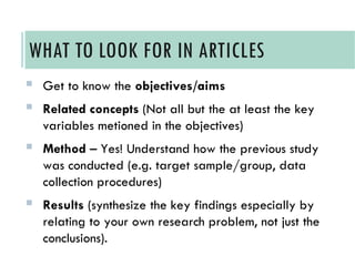  Get to know the objectives/aims
 Related concepts (Not all but the at least the key
variables metioned in the objectives)
 Method – Yes! Understand how the previous study
was conducted (e.g. target sample/group, data
collection procedures)
 Results (synthesize the key findings especially by
relating to your own research problem, not just the
conclusions).
WHAT TO LOOK FOR IN ARTICLES
 