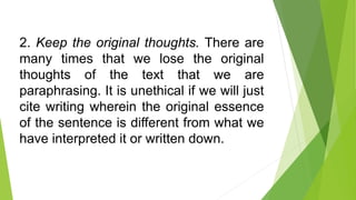 2. Keep the original thoughts. There are
many times that we lose the original
thoughts of the text that we are
paraphrasing. It is unethical if we will just
cite writing wherein the original essence
of the sentence is different from what we
have interpreted it or written down.
 
