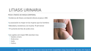 LITIASIS URINARIA
PESO E ÍNDICE DE MASA CORPORAL
•Incidencia de litiasis correlación directa al peso e IMC
•La asociación es mayor en las mujeres que los hombres
•Obesidad y resistencia a la insulina  pH menor
• aumento de litos de acido úrico
•Los sujetos con mayor IMC excretan mas:
• Oxalato urinario
• Ácido úrico
• Sodio
• Fósforo
Alan J. Wein , Louis R. Kavoussi, MD, Andrew C. Novick, Alan W. Partin. Campbell-Walsh, Urología. Elsevier Saunders. 10th edition, 2012. Chapter 45
 