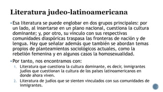 Esa literatura se puede englobar en dos grupos principales: por
un lado, al insertarse en un plano nacional, cuestiona la cultura
dominante; y, por otro, su vínculo con sus respectivas
comunidades diaspóricas traspasa las fronteras de nación y de
lengua. Hay que señalar además que también se abordan temas
propios de planteamientos sociológicos actuales, como la
rebelión femenina y en algunos casos la homosexualidad.
Por tanto, nos encontramos con:
1. Literatura que cuestiona la cultura dominante, es decir, inmigrantes
judíos que cuestionan la cultura de los países latinoamericanos en
donde ahora viven.
2. Literatura de judíos que se sienten vinculados con sus comunidades de
inmigrantes.
 