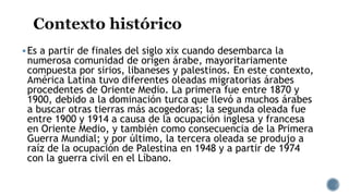 Es a partir de finales del siglo xix cuando desembarca la
numerosa comunidad de origen árabe, mayoritariamente
compuesta por sirios, libaneses y palestinos. En este contexto,
América Latina tuvo diferentes oleadas migratorias árabes
procedentes de Oriente Medio. La primera fue entre 1870 y
1900, debido a la dominación turca que llevó a muchos árabes
a buscar otras tierras más acogedoras; la segunda oleada fue
entre 1900 y 1914 a causa de la ocupación inglesa y francesa
en Oriente Medio, y también como consecuencia de la Primera
Guerra Mundial; y por último, la tercera oleada se produjo a
raíz de la ocupación de Palestina en 1948 y a partir de 1974
con la guerra civil en el Líbano.
 