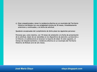 José María Olayo olayo.blogspot.com
c) Estar empadronadas y tener la residencia efectiva en un municipio del Territorio
Histórico de Bizkaia con una antigüedad mínima de 30 meses, inmediatamente
anteriores y continuados, a la fecha de solicitud.
Quedarán exceptuadas del cumplimiento de dicho plazo las siguientes personas:
Personas que, como máximo, con 18 meses de antelación a la fecha de presentación
de la solicitud, dejen de ser atendidas en los dispositivos de atención y protección a
la infancia y la adolescencia al alcanzar la mayoría de edad. En este supuesto, el
tiempo de empadronamiento y residencia efectiva en un municipio del Territorio
Histórico de Bizkaia será de seis meses.
 