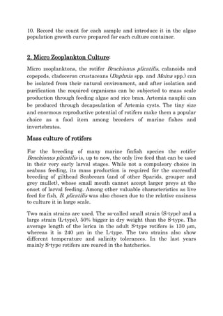 10. Record the count for each sample and introduce it in the algae
population growth curve prepared for each culture container.

2. Micro Zooplankton Culture:
Micro zooplanktons, the rotifer Brachionus plicatilis, calanoids and
copepods, cladoceron crustaceans (Daphnia spp. and Moina spp.) can
be isolated from their natural environment, and after isolation and
purification the required organisms can be subjected to mass scale
production through feeding algae and rice bran. Artemia nauplii can
be produced through decapsulation of Artemia cysts. The tiny size
and enormous reproductive potential of rotifers make them a popular
choice as a food item among breeders of marine fishes and
invertebrates.

Mass culture of rotifers
For the breeding of many marine finfish species the rotifer
Brachionus plicatilis is, up to now, the only live feed that can be used
in their very early larval stages. While not a compulsory choice in
seabass feeding, its mass production is required for the successful
breeding of gilthead Seabream (and of other Sparids, grouper and
grey mullet), whose small mouth cannot accept larger preys at the
onset of larval feeding. Among other valuable characteristics as live
feed for fish, B. plicatilis was also chosen due to the relative easiness
to culture it in large scale.
Two main strains are used. The so-called small strain (S-type) and a
large strain (L-type), 50% bigger in dry weight than the S-type. The
average length of the lorica in the adult S-type rotifers is 130 µm,
whereas it is 240 µm in the L-type. The two strains also show
different temperature and salinity tolerances. In the last years
mainly S-type rotifers are reared in the hatcheries.

 