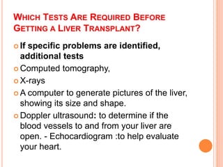 WHICH TESTS ARE REQUIRED BEFORE
GETTING A LIVER TRANSPLANT?
 If specific problems are identified,
additional tests
 Computed tomography,
 X-rays
 A computer to generate pictures of the liver,
showing its size and shape.
 Doppler ultrasound: to determine if the
blood vessels to and from your liver are
open. - Echocardiogram :to help evaluate
your heart.
 