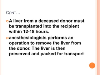 CONT…
A liver from a deceased donor must
be transplanted into the recipient
within 12-18 hours.
anesthesiologists performs an
operation to remove the liver from
the donor. The liver is then
preserved and packed for transport
 