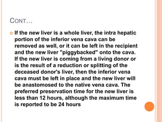 CONT…
 If the new liver is a whole liver, the intra hepatic
portion of the inferior vena cava can be
removed as well, or it can be left in the recipient
and the new liver "piggybacked" onto the cava.
If the new liver is coming from a living donor or
is the result of a reduction or splitting of the
deceased donor's liver, then the inferior vena
cava must be left in place and the new liver will
be anastomosed to the native vena cava. The
preferred preservation time for the new liver is
less than 12 hours, although the maximum time
is reported to be 24 hours
 