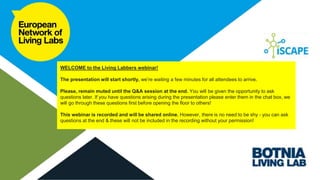 Living Labbers
Webinar #1: Etat de Genève (GE-LAB / Genève Lab)
WELCOME to the Living Labbers webinar!
The presentation will start shortly, we’re waiting a few minutes for all attendees to arrive.
Please, remain muted until the Q&A session at the end. You will be given the opportunity to ask
questions later. If you have questions arising during the presentation please enter them in the chat box, we
will go through these questions first before opening the floor to others!
This webinar is recorded and will be shared online. However, there is no need to be shy - you can ask
questions at the end & these will not be included in the recording without your permission!
 