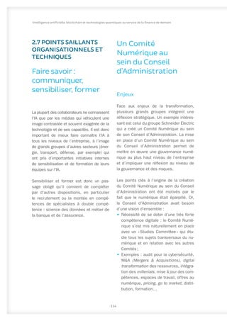2.7 POINTS SAILLANTS
ORGANISATIONNELS ET
TECHNIQUES
Faire savoir :
communiquer,
sensibiliser, former
La plupart des collaborateurs ne connaissent
l’IA que par les médias qui véhiculent une
image contrastée et souvent exagérée de la
technologie et de ses capacités. Il est donc
important de mieux faire connaître l’IA à
tous les niveaux de l’entreprise, à l’image
de grands groupes d’autres secteurs (éner-
gie, transport, défense, par exemple) qui
ont pris d’importantes initiatives internes
de sensibilisation et de formation de leurs
équipes sur l’IA.
Sensibiliser et former est donc un pas-
sage obligé qu’il convient de compléter
par d’autres dispositions, en particulier
le recrutement ou la montée en compé-
tences de spécialistes à double compé-
tence : science des données et métier de
la banque et de l’assurance.
Un Comité
Numérique au
sein du Conseil
d’Administration
Enjeux
Face aux enjeux de la transformation,
plusieurs grands groupes intègrent une
réflexion stratégique. Un exemple intéres-
sant est celui du groupe Schneider Electric
qui a créé un Comité Numérique au sein
de son Conseil d’Administration. La mise
en place d’un Comité Numérique au sein
du Conseil d’Administration permet de
mettre en œuvre une gouvernance numé-
rique au plus haut niveau de l’entreprise
et d’impliquer une réflexion au niveau de
la gouvernance et des risques.
Les points clés à l’origine de la création
du Comité Numérique au sein du Conseil
d’Administration ont été motivés par le
fait que le numérique était éparpillé. Or,
le Conseil d’Administration avait besoin
d’une vision d’ensemble :
•	 Nécessité de se doter d’une très forte
compétence digitale : le Comité Numé-
rique s’est mis naturellement en place
avec un « 
Studies Committee 
» qui étu-
die tous les sujets transversaux du nu-
mérique et en relation avec les autres
Comités ;
•	 Exemples : audit pour la cybersécurité,
M&A (Mergers & Acquisitions), digital
transformation des ressources, intégra-
tion des millenials, mise à jour des com-
pétences, espaces de travail, offres au
numérique, pricing, go to market, distri-
bution, formation…
114
Intelligence artificielle, blockchain et technologies quantiques au service de la finance de demain
 