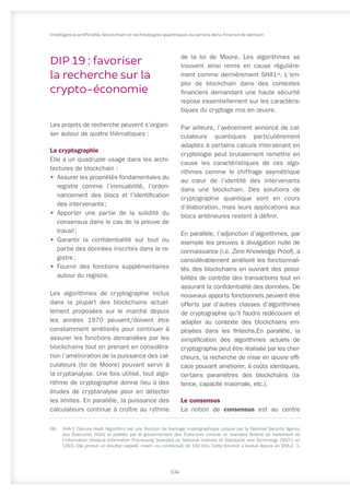 DIP 19 : favoriser
la recherche sur la
crypto-économie
Les projets de recherche peuvent s’organi-
ser autour de quatre thématiques :
La cryptographie
Elle a un quadruple usage dans les archi-
tectures de blockchain :
•	 Assurer les propriétés fondamentales du
registre comme l’immuabilité, l’ordon-
nancement des blocs et l’identification
des intervenants ;
•	 Apporter une partie de la solidité du
consensus dans le cas de la preuve de
travail ;
•	 Garantir la confidentialité sur tout ou
partie des données inscrites dans le re-
gistre ;
•	 Fournir des fonctions supplémentaires
autour du registre.
Les algorithmes de cryptographie inclus
dans la plupart des blockchains actuel-
lement proposées sur le marché depuis
les années 1970 peuvent/doivent être
constamment améliorés pour continuer à
assurer les fonctions demandées par les
blockchains tout en prenant en considéra-
tion l’amélioration de la puissance des cal-
culateurs (loi de Moore) pouvant servir à
la cryptanalyse. Une fois utilisé, tout algo-
rithme de cryptographie donne lieu à des
études de cryptanalyse pour en détecter
les limites. En parallèle, la puissance des
calculateurs continue à croître au rythme
68.	 SHA-1 (Secure Hash Algorithm) est une fonction de hachage cryptographique conçue par la National Security Agency
des États-Unis (NSA) et publiée par le gouvernement des États-Unis comme un standard fédéral de traitement de
l’information (Federal Information Processing Standard du National Institute of Standards and Technology (NIST)) en
1993. Elle produit un résultat (appelé « hash » ou condensat) de 160 bits. Cette fonction a évolué depuis en SHA-2, 3.
de la loi de Moore. Les algorithmes se
trouvent ainsi remis en cause régulière-
ment comme dernièrement SHA168
. L’em-
ploi de blockchain dans des contextes
financiers demandant une haute sécurité
repose essentiellement sur les caractéris-
tiques du cryptage mis en œuvre.
Par ailleurs, l’avènement annoncé de cal-
culateurs quantiques particulièrement
adaptés à certains calculs intervenant en
cryptologie peut brutalement remettre en
cause les caractéristiques de ces algo-
rithmes comme le chiffrage asymétrique
au cœur de l’identité des intervenants
dans une blockchain. Des solutions de
cryptographie quantique sont en cours
d’élaboration, mais leurs applications aux
blocs antérieures restent à définir.
En parallèle, l’adjonction d’algorithmes, par
exemple les preuves à divulgation nulle de
connaissance (i.e. Zero Knowledge Proof), a
considérablement amélioré les fonctionnali-
tés des blockchains en ouvrant des possi-
bilités de contrôle des transactions tout en
assurant la confidentialité des données. De
nouveaux apports fonctionnels peuvent être
offerts par d’autres classes d’algorithmes
de cryptographie qu’il faudra redécouvrir et
adapter au contexte des blockchains em-
ployées dans les fintechs.En parallèle, la
simplification des algorithmes actuels de
cryptographie peut être réalisée par les cher-
cheurs, la recherche de mise en œuvre effi-
cace pouvant améliorer, à coûts identiques,
certains paramètres des blockchains (la-
tence, capacité maximale, etc.).
Le consensus
La notion de consensus est au centre
134
Intelligence artificielle, blockchain et technologies quantiques au service de la finance de demain
 