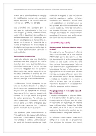 fication et le développement de langage
de modélisation couvrant des concepts
d’open workflow et de modélisation de
contrats (ex. : DAML, voir DIP 25).
Cela permettra une approche plus ai-
sée pour les opérationnels et les fonc-
tions support (juridique, contrôle interne,
conformité et régulateur). Le workflow des
processus est défini pour ce langage avec
devoirs et obligations de l’ensemble des
parties participantes à l’ensemble de la
chaîne. L’inscription des transactions et
des événements sera enregistrée dans le
GDL (Global Synchronization Layer) de la
chaîne utilisée.
De nouvelles architectures
L’approche globale pour une blockchain
de consortium peut s’appuyer sur une ar-
chitecture plus variée que les réalisations
en chaînes publiques, à la fois par une
nécessaire intégration dans les systèmes
d’information des parties prenantes et par
des choix différents en matière de com-
promis entre sécurité, distribution décen-
tralisée, passage à l’échelle et latence.
Le compromis choisi privilégiant la sta-
bilité de la chaîne Bitcoin et la sécurité
des échanges par rapport aux possibilités
de puissance de traitement des transac-
tions peuvent être finement adaptés de
certains cas d’usage interne à un groupe
de parties prenantes. Par ailleurs, plu-
sieurs blockchains coopéreront nécessai-
rement dans une même entreprise pour
construire des services plus complexes
que les mises en œuvre publiques.
Des solutions pour l’interconnexion et
l’interopérabilité de plusieurs blockchains
entre elles doivent pouvoir émerger puis
être validées et testées. Le bloc séquen-
tiel n’est pas la seule solution de repré-
sentation du registre et des solutions de
graphes acycliques, palliant certaines
faiblesses des premières architectures,
sont proposées : ces chaînes basées sur
des graphes acycliques affichent des puis-
sances au-delà du millier de transactions
par seconde. D’autres structures peuvent
émerger, associées à des caractéristiques
nouvelles et largement plus performantes
que celles de blockchains initiales.
Recommandations
Un programme de formation et de vulga-
risation
Un programme de formation et informa-
tion pourra être lancé par le Pôle FINANCE
INNOVATION et des laboratoires de l’IN-
RIA, l’université PSL et les universités de
Saclay sur des sujets comme les fonc-
tions de base de cryptographie, l’informa-
tique distribuée et la crypto-économie. Les
laboratoires français d’informatique, de
cryptographie et d’économie sont parfaite-
ment au niveau pour offrir des savoir-faire
qui permettront d’apporter des fonctions
nouvelles aux fintechs sous réserve de la
création de liens avec les industriels et
institutions du secteur et une coopération
effective autour de projets concrets.
Des programmes de recherche croisant
les compétences
L’innovation viendra de la mise en contact
et de la confrontation des porteurs de cas
d’usages précis en fintech avec les pôles
de recherche en cryptologie, en informa-
tique distribuée et en économétrie de l’IN-
RIA, de PSL, de la TSE et X sur la base d’un
programme de recherche construit sur les
éléments cités au paragraphe précédent.
Le croisement des compétences est impé-
ratif pour le succès de ces programmes.
Cela implique de disposer des compé-
136
Intelligence artificielle, blockchain et technologies quantiques au service de la finance de demain
 