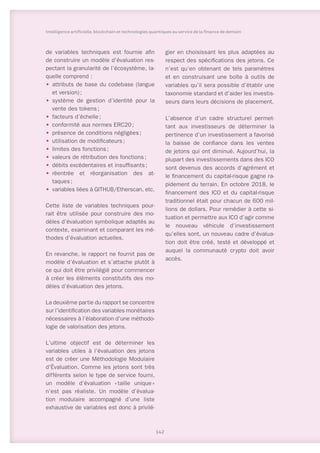 de variables techniques est fournie afin
de construire un modèle d’évaluation res-
pectant la granularité de l’écosystème, la-
quelle comprend :
•	 attributs de base du codebase (langue
et version) ;
•	 système de gestion d’identité pour la
vente des tokens ;
•	 facteurs d’échelle ;
•	 conformité aux normes ERC20 ;
•	 présence de conditions négligées ;
•	 utilisation de modificateurs ;
•	 limites des fonctions ;
•	 valeurs de rétribution des fonctions ;
•	 débits excédentaires et insuffisants ;
•	 réentrée et réorganisation des at-
taques ;
•	 variables liées à GITHUB/Etherscan, etc.
Cette liste de variables techniques pour-
rait être utilisée pour construire des mo-
dèles d’évaluation symbolique adaptés au
contexte, examinant et comparant les mé-
thodes d’évaluation actuelles.
En revanche, le rapport ne fournit pas de
modèle d’évaluation et s’attache plutôt à
ce qui doit être privilégié pour commencer
à créer les éléments constitutifs des mo-
dèles d’évaluation des jetons.
La deuxième partie du rapport se concentre
sur l’identification des variables monétaires
nécessaires à l’élaboration d’une méthodo-
logie de valorisation des jetons.
L’ultime objectif est de déterminer les
variables utiles à l’évaluation des jetons
est de créer une Méthodologie Modulaire
d’Évaluation. Comme les jetons sont très
différents selon le type de service fourni,
un modèle d’évaluation « 
taille unique 
»
n’est pas réaliste. Un modèle d’évalua-
tion modulaire accompagné d’une liste
exhaustive de variables est donc à privilé-
gier en choisissant les plus adaptées au
respect des spécifications des jetons. Ce
n’est qu’en obtenant de tels paramètres
et en construisant une boîte à outils de
variables qu’il sera possible d’établir une
taxonomie standard et d’aider les investis-
seurs dans leurs décisions de placement.
L’absence d’un cadre structurel permet-
tant aux investisseurs de déterminer la
pertinence d’un investissement a favorisé
la baisse de confiance dans les ventes
de jetons qui ont diminué. Aujourd’hui, la
plupart des investissements dans des ICO
sont devenus des accords d’agrément et
le financement du capital-risque gagne ra-
pidement du terrain. En octobre 2018, le
financement des ICO et du capital-risque
traditionnel était pour chacun de 600 mil-
lions de dollars. Pour remédier à cette si-
tuation et permettre aux ICO d’agir comme
le nouveau véhicule d’investissement
qu’elles sont, un nouveau cadre d’évalua-
tion doit être créé, testé et développé et
auquel la communauté crypto doit avoir
accès.
142
Intelligence artificielle, blockchain et technologies quantiques au service de la finance de demain
 