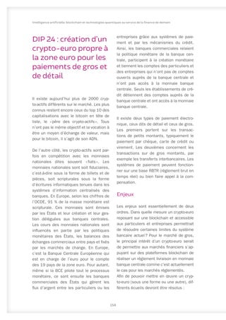 DIP 24 : création d’un
crypto-euro propre à
la zone euro pour les
paiements de gros et
de détail
Il existe aujourd’hui plus de 2000 cryp-
to-actifs différents sur le marché. Les plus
connus restent encore ceux du top 10 des
capitalisations avec le bitcoin en tête de
liste, le « 
père des crypto-actifs 
». Tous
n’ont pas le même objectif et la vocation à
être un moyen d’échange de valeur, mais
pour le bitcoin, il s’agit de son ADN.
De l’autre côté, les crypto-actifs sont par-
fois en compétition avec les monnaies
nationales dites souvent « 
fiats 
». Les
monnaies nationales sont soit fiduciaires,
c’est-à-dire sous la forme de billets et de
pièces, soit scripturales sous la forme
d’écritures informatiques tenues dans les
systèmes d’information centralisés des
banques. En Europe, selon les chiffres de
l’OCDE, 91 % de la masse monétaire est
scripturale. Ces monnaies sont émises
par les États et leur création et leur ges-
tion déléguées aux banques centrales.
Les cours des monnaies nationales sont
influencés en partie par les politiques
monétaires des États, les balances des
échanges commerciaux entre pays et fixés
par les marchés de change. En Europe,
c’est la Banque Centrale Européenne qui
est en charge de l’euro pour le compte
des 19 pays de la zone euro. Pour autant,
même si la BCE pilote tout le processus
monétaire, ce sont ensuite les banques
commerciales des États qui gèrent les
flux d’argent entre les particuliers ou les
entreprises grâce aux systèmes de paie-
ment et par les mécanismes du crédit.
Ainsi, les banques commerciales relaient
la politique monétaire de la banque cen-
trale, participent à la création monétaire
et tiennent les comptes des particuliers et
des entreprises qui n’ont pas de comptes
ouverts auprès de la banque centrale et
n’ont pas accès à la monnaie banque
centrale. Seuls les établissements de cré-
dit détiennent des comptes auprès de la
banque centrale et ont accès à la monnaie
banque centrale.
Il existe deux types de paiement électro-
nique, ceux dits de détail et ceux de gros.
Les premiers portent sur les transac-
tions de petits montants, typiquement le
paiement par chèque, carte de crédit ou
virement. Les deuxièmes concernent les
transactions sur de gros montants, par
exemple les transferts interbancaires. Les
systèmes de paiement peuvent fonction-
ner sur une base RBTR (règlement brut en
temps réel) ou bien faire appel à la com-
pensation.
Enjeux
Les enjeux sont essentiellement de deux
ordres. Dans quelle mesure un crypto-euro
reposant sur une blockchain et accessible
aux particuliers et entreprises permettrait
de résoudre certaines limites du système
bancaire actuel 
? Pour le marché de gros,
le principal intérêt d’un crypto-euro serait
de permettre aux marchés financiers s’ap-
puyant sur des plateformes blockchain de
réaliser un règlement livraison en monnaie
banque centrale comme c’est actuellement
le cas pour les marchés réglementés.
Afin de pouvoir mettre en œuvre un cryp-
to-euro (sous une forme ou une autre), dif-
férents écueils devront être résolus :
158
Intelligence artificielle, blockchain et technologies quantiques au service de la finance de demain
 
