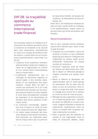 DIP 28 : la traçabilité
appliquée au
commerce
international
trade finance)
Les principaux acteurs du trading et du fi-
nancement de matières premières sont à
la recherche de rentabilité et de sécurité
dans leurs transactions, principalement
en raison d’un manque de confiance entre
les acteurs. L’accent était mis sur les pro-
cessus post-transaction (« 
post trade 
») du
fait de :
•	 L’absence d’une expérience utilisateur
post-transaction totalement intégrée en
raison de la fragmentation du marché
et d’un nombre élevé d’intermédiaires
dans le monde entier ;
•	 L’inefficacité opérationnelle due à
l’échange de documents originaux en
version papier, à des données redon-
dantes et aux duplications des récon-
ciliations. L’étude BCG96
de 2017 a
montré que seulement 10 à 15 % des
traitements des données par les princi-
paux acteurs avaient une valeur ajoutée,
le reste étant principalement constitué
de duplication et de réconciliation de
données dans divers systèmes d’infor-
mation privés ;
•	 Un processus chronophage, augmen-
tant ainsi le besoin en fonds de roule-
ment, notamment pour les négociants ;
•	 Un métier risqué entraînant des provi-
sions élevées et des pertes financières.
Cela nécessite une importante exper-
tise de chaque acteur pour se prémunir
96.	 Boston Consulting Group.
de documents falsifiés, de fausses dé-
clarations, de déclarations de biens en
double, etc..
Avant 2017, de nombreuses initiatives pri-
vées ont sans succès tenté de s’attaquer
à ces problématiques, chaque acteur ne
pouvant lutter que contre ses propres inef-
ficacités.
Recommandations
Avec le recul, quelques bonnes pratiques
peuvent être retenues pour mener à bien
ce type de projet :
•	 S’appuyer sur la co-création, source de
richesse et offrant un taux d’efficacité
beaucoup plus élevé en s’attaquant aux
inefficacités du secteur plutôt qu’aux
inefficacités individuelles de chaque
membre du consortium ;
•	 Structurer l’approche avant de lancer
les travaux est déterminant pour créer
dès le départ un référentiel partagé et
imaginer ensemble une solution com-
mune ;
•	 Mener la réflexion et développer une
expérimentation avec le même groupe
de participants afin de créer plus de
valeur au sein du consortium. Cela im-
plique un projet plus long, mais assure
un cadrage plus concret de la solution
en amont du choix de mise en œuvre ;
•	 Mélanger les deux approches et structu-
rer un projet de groupe ainsi : identifier
les points de difficulté et la vision com-
mune, imaginer ensemble la solution et
expérimenter conjointement avant de
choisir la manière dont le groupe sou-
haite implémenter la solution ;
•	 Créer un groupe avec des objectifs, un
mandat et une organisation clairs et
dotés de ressources dédiées, dispo-
170
Intelligence artificielle, blockchain et technologies quantiques au service de la finance de demain
 
