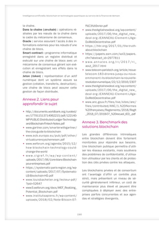 la chaîne.
Dans la chaîne (on-chain) : opérations ré-
alisées par les nœuds de la chaîne dans
le cadre du mécanisme de consensus.
Oracle : service assurant l’accès à des in-
formations externes pour les nœuds d’une
chaîne de blocs.
Smart contract : programme informatique
enregistré dans un registre distribué et
exécuté sur une chaîne de blocs avec un
mécanisme de consensus gérant son exé-
cution et enregistrant ses effets dans la
chaîne de blocs.
Jeton (token) : représentation d’un actif
numérique dont un système assure sa
gestion (création, transferts, destruction) ;
une chaîne de blocs peut assurer cette
gestion de façon distribuée.
Annexe 2. Liens pour
approfondir le sujet
•	 http://documents.worldbank.org/curated/
en/177911513714062215/pdf/122140-
WP-PUBLIC-Distributed-Ledger-Technology-
and-Blockchain-Fintech-Notes.pdf
•	 www.gartner.com/smarterwithgartner/
the-cios-guide-to-blockchain
•	 www.ecb.europa.eu/pub/pdf/other/
virtualcurrencyschemesen.pdf
•	 www.weforum.org/agenda/2015/12/
how-blockchain-technology-could-
change-the-world
•	 w w w. c i g r e f . f r / w p / w p - c o n t e n t /
uploads/2017/06/Livre-blanc-Blockchain-
pour-entreprises.pdf
•	 https://systematic-paris-region.org/wp-
content/uploads/2017/07/Systematic-
LB-Blockchain-HD.pdf
•	 www.louisbachelier.org/lecteur-pdf/
?pid=52647
•	 www3.weforum.org/docs/WEF_Realizing_
Potential_Blockchain.pdf
•	 www.institutsapiens.fr/wp-content/
uploads/2018/02/Note-Bitcoin-07-
f%C3%A9vrier.pdf
•	 www.thedigitalnewdeal.org/wp-content/
uploads/2017/06/the_digital_new_
deal-org-JEANNEAU-Clement-LAge-
DuWebDecentralise.pdf
•	 https://hbr.org/2017/01/the-truth-
about-blockchain
•	 https://papers.ssrn.com/sol3/papers.
cfm?abstract_id=2977811
•	 w w w. a n n a l e s . o r g / r i / 2 0 1 7 / r i _
aout_2017.html
•	 www.telecom-paristech.org/article/revue-
telecom-183-drones-jusqu-ou-nous-
emmenent-ils-blockchain-la-nouvelle-
revolution-numerique/22/12/2016/2307
•	 www.thedigitalnewdeal.org/wp-content/
uploads/2017/06/the_digital_new_
deal-org-JEANNEAU-Clement-LAge-
DuWebDecentralise.pdf
•	 www.anc.gouv.fr/files/live/sites/anc/
files/contributed/ANC/1.%20Normes
%20françaises/Reglements/2018/Reglt
_2018_07/2018-07_%20recueil_ICO_.pdf
Annexe 3. Benchmark des
solutions blockchain
Les grandes différences intrinsèques
entre blockchain doivent être fortement
monitorées pour répondre aux besoins.
Une blockchain publique permettra d’utili-
ser les réseaux existants, mais soulèvera
des problèmes de confidentialité, d’utilisa-
tion utilisateur par les clients et de protec-
tion des clés privées contre les attaques.
Les blockchains privées et de consortium
ont l’avantage d’offrir un contrôle plus
strict, mais présentent un niveau de sé-
curité généralement inférieur, un coût de
maintenance plus élevé et peuvent être
compliquées à déployer avec des entre-
prises parfois concurrentes et aux agen-
das et stratégies divergents.
190
Intelligence artificielle, blockchain et technologies quantiques au service de la finance de demain
 