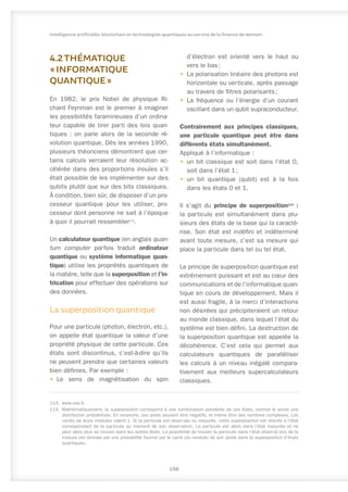 4.2THÉMATIQUE
« INFORMATIQUE
QUANTIQUE »
En 1982, le prix Nobel de physique Ri-
chard Feynman est le premier à imaginer
les possibilités faramineuses d’un ordina-
teur capable de tirer parti des lois quan-
tiques : on parle alors de la seconde ré-
volution quantique. Dès les années 1990,
plusieurs théoriciens démontrent que cer-
tains calculs verraient leur résolution ac-
célérée dans des proportions inouïes s’il
était possible de les implémenter sur des
qubits plutôt que sur des bits classiques.
À condition, bien sûr, de disposer d’un pro-
cesseur quantique pour les utiliser, pro-
cesseur dont personne ne sait à l’époque
à quoi il pourrait ressembler113
.
Un calculateur quantique (en anglais quan-
tum computer parfois traduit ordinateur
quantique ou système informatique quan-
tique) utilise les propriétés quantiques de
la matière, telle que la superposition et l’in-
trication pour effectuer des opérations sur
des données.
La superposition quantique
Pour une particule (photon, électron, etc.),
on appelle état quantique la valeur d’une
propriété physique de cette particule. Ces
états sont discontinus, c’est-à-dire qu’ils
ne peuvent prendre que certaines valeurs
bien définies. Par exemple :
•	 Le sens de magnétisation du spin
113.	www.cea.fr.
114.	 Mathématiquement, la superposition correspond à une combinaison pondérée de ces états, comme le serait une
distribution probabiliste. En revanche, ces poids peuvent être négatifs, et même être des nombres complexes. Les
carrés de leurs modules valent 1. Si la particule est observée ou mesurée, cette superposition est réduite à l’état
correspondant de la particule au moment de son observation. La particule est alors dans l’état mesurée et ne
peut alors plus se trouver dans les autres états. La possibilité de trouver la particule dans l’état observé lors de la
mesure est donnée par une probabilité fournie par le carré (du module) de son poids dans la superposition d’états
quantiques.
d’électron est orienté vers le haut ou
vers le bas ;
•	 La polarisation linéaire des photons est
horizontale ou verticale, après passage
au travers de filtres polarisants ;
•	 La fréquence ou l’énergie d’un courant
oscillant dans un qubit supraconducteur.
Contrairement aux principes classiques,
une particule quantique peut être dans
différents états simultanément.
Appliqué à l’informatique :
•	 un bit classique est soit dans l’état 0,
soit dans l’état 1 ;
•	 un bit quantique (qubit) est à la fois
dans les états 0 et 1.
Il s’agit du principe de superposition114
 :
la particule est simultanément dans plu-
sieurs des états de la base qui la caracté-
rise. Son état est indéfini et indéterminé
avant toute mesure, c’est sa mesure qui
place la particule dans tel ou tel état.
Le principe de superposition quantique est
extrêmement puissant et est au cœur des
communications et de l’informatique quan-
tique en cours de développement. Mais il
est aussi fragile, à la merci d’interactions
non désirées qui précipiteraient un retour
au monde classique, dans lequel l’état du
système est bien défini. La destruction de
la superposition quantique est appelée la
décohérence. C’est cela qui permet aux
calculateurs quantiques de paralléliser
les calculs à un niveau inégalé compara-
tivement aux meilleurs supercalculateurs
classiques.
198
Intelligence artificielle, blockchain et technologies quantiques au service de la finance de demain
 