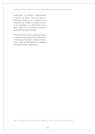 l’information de demain122
post-exascale
et post-loi de Moore. Alors que dans un
ordinateur classique, la croissance de la
puissance est linéaire en nombre de bits
et de transistors, en informatique quan-
tique, l’ajout d’un bit quantique double la
puissance théorique possible.
Il faut réinventer toute la chaîne de valeur
du traitement automatique de l’information
: architecture matérielle, système d’exploi-
tation, outils de développement, langages
de programmation, algorithmes…
122.	 Pour certaines classes de problèmes dont l’étendue est encore mouvante, mais en rapide évolution.
202
Intelligence artificielle, blockchain et technologies quantiques au service de la finance de demain
 