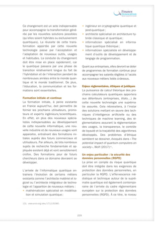 Ce changement est un acte indispensable
pour accompagner la transformation géné-
rée par les nouvelles solutions possibles
(qu’elles soient hybrides ou exclusivement
quantiques). La réussite de cette trans-
formation apportée par cette nouvelle
technologie passe par l’acceptation et
l’adaptation de nouveaux outils, usages
et habitudes. La conduite du changement
doit être mise en place rapidement, car
le quantique passera par une phase de
transition relativement longue du fait de
l’hybridation et de l’interaction pendant de
nombreuses années entre le monde quan-
tique et le monde traditionnel. De plus,
l’éducation, la communication et les for-
mations sont essentielles.
Formation initiale et continue
La formation initiale, à peine existante
en France aujourd’hui, doit permettre de
former les prochains utilisateurs, promo-
teurs et experts ingénieurs/scientifiques.
En effet, en plus des nouveaux spécia-
listes indispensables au développement
de cette nouvelle informatique, une nou-
velle industrie et de nouveaux usages vont
apparaitre, entraînant des formations ini-
tiales auprès des futurs commerciaux et
utilisateurs. Par ailleurs, de très nombreux
sujets de recherche fondamentale et ap-
pliquée existent déjà et vont sensiblement
croître. Des formations pour de futurs
chercheurs dans ce domaine devraient se
développer.
L’arrivée de l’informatique quantique en-
trainera l’évolution de certains métiers
existants comme l’architecte matériel et lo-
giciel ou l’architecte intégrateur de techno-
logie et l’apparition de nouveaux métiers :
•	 mathématicien spécialisé en modélisa-
tion et simulation quantique ;
131.	www.arxiv.org/abs/1712.05380.
•	 ingénieur en cryptographie quantique et
post-quantique ;
•	 architecte spécialisé en architecture hy-
bride classique et quantique ;
•	 informaticien spécialisé en informa-
tique quantique théorique ;
•	 informaticien spécialiste en développe-
ment d’outils de développement et de
langage de programmation.
Quant aux entreprises, elles devront se doter
de programmes de formation continue pour
accompagner les salariés éligibles à l’accès
aux nouveaux métiers listés ci-dessus.
Enjeux réglementaires, éthiques et juridiques
La puissance de calcul théorique des pro-
chains calculateurs quantiques apportera
aux détenteurs (entreprises, états…) de
cette nouvelle technologie une supréma-
tie assurée. Cela nécessitera, à l’instar
des solutions mettant en œuvre des tech-
niques d’intelligence artificielle ou des
techniques de machine learning, des ré-
glementations assurant la réglementation
des usages, la transparence, le contrôle
de loyauté et la traçabilité des algorithmes
développés. Des problèmes d’éthique
semblent se dessiner, évoqués dans « The
potential impact of quantum computers on
society », Wolf (2017)131
.
Un enjeu particulier : la sécurité des
données personnelles (RGPD)
La prise en compte du risque quantique
doit être intégrée dans les exigences de
protection des données personnelles, en
particulier la RGPD. L’effervescence mé-
diatique et technique autour de la supré-
matie quantique est également contempo-
raine de l’arrivée du cadre réglementaire
européen sur la protection des données
personnelles (RGPD). À ce titre, le niveau
229
 