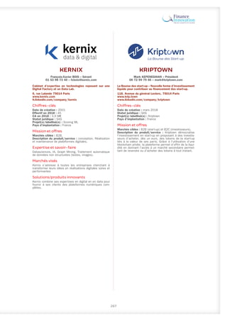 KERNIX
François-Xavier BOIS – Gérant
01 53 98 73 40 – fxbois@kernix.com
Cabinet d’expertise en technologies reposant sur une
Digital Factory et un Data Lab.
6, rue Lalande 75014 Paris
www.kernix.com
fr.linkedin.com/company/kernix
Chiffres-clés
Date de création : 2001
Effectif en 2018 : 45
CA en 2018 : 3,9 M€
Statut juridique : SAS
Projet(s) labellisé(s) : Scoring ML
Pays d’implantation : France
Mission et offres
Marchés cibles : B2B.
Description du produit/service : conception, Réalisation
et maintenance de plateformes digitales.
Expertise et savoir-faire
Datasciences, IA, Graph Mining, Traitement automatique
de données non structurées (textes, images).
Marchés visés
Kernix s’adresse à toutes les entreprises cherchant à
transformer leurs idées en réalisations digitales sûres et
performantes
Solutions/produits innovants
Kernix combine ses expertises en digital en en data pour
fournir à ses clients des plateformes numériques com-
plètes.
267
KRIPTOWN
Mark KEPENEGHIAN – Président
06 72 99 79 46 – mark@kriptown.com
La Bourse des start-up – Nouvelle forme d’investissement
liquide pour contribuer au financement des start-up.
118, Avenue du général Leclerc, 75014 Paris
www.krip.town
www.linkedin.com/company/kriptown
Chiffres-clés
Date de création : mars 2018
Statut juridique : SAS
Projet(s) labellisé(s) : Kriptown
Pays d’implantation : France
Mission et offres
Marchés cibles : B2B (start-up) et B2C (investisseurs).
Description du produit/service : Kriptown démocratise
l'investissement en start-up en proposant à des investis-
seurs d'acheter, dès un euro, des tokens de la start-up
liés à la valeur de ses parts. Grâce à l'utilisation d'une
blockchain privée, la plateforme permet d’offrir de la liqui-
dité en donnant l’accès à un marché secondaire permet-
tant de revendre ou d'acheter des tokens à tout instant.
 