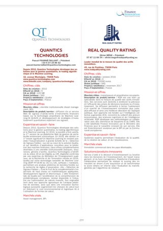 QUANTICS
TECHNOLOGIES
Pascal FOURNIÉ-TAILLANT – Président
+33 6 07 24 86 62
pascal.fournie-taillant@quantics-technologies.com
Depuis 2010, Quantics Technologies développe des so-
lutions pour la gestion quantitative, le trading algorith-
mique et le Machine Learning.
42, avenue Montaigne, 75008 Paris
www.quantics-technologies.com
www.linkedin.com/company/quantics-technologies
Chiffres-clés
Date de création : 2010
Effectif en 2018 : 5
CA en 2018 : 420 M€
Statut juridique : SAS
Projet(s) labellisé(s) : Qualta
Pays d’implantation : France
Mission et offres
Marchés cibles : clientèle institutionnelle (Asset manage-
ment, BFI).
Description du produit/service : diffusion via un service
Web de signaux d’achat/vente d’instruments financiers
basés sur la technologie propriétaire de Machine Lear-
ning/IA QUALTA et développement de stratégies d’inves-
tissement quantitatives exploitant ces signaux.
Expertise et savoir-faire
Depuis 2010, Quantics Technologies développe des solu-
tions pour la gestion quantitative, le trading algorithmique
et le Machine Learning. En 2016, la société a livré uantify,
la 1ère
version de sa plateforme Web de gestion de porte-
feuille entièrement automatique. En 2018, elle obtient un
1er
brevet significatif en Machine Learning en rendant pos-
sible l’industrialisation à grande échelle de la « Détection
de Signaux Faibles » qui est au cœur de la solution Qualta,
et qui bénéficie d’applications concrètes pour la prédic-
tion des marchés financiers. Deux offres complémentaires
destinées à une clientèle institutionnelle (banques, assu-
rances, gérants d’actifs). Quantics Technologies a bénéfi-
cié du statut JEI et est éligible au CIR, éligibilité confirmée
par une expertise du Ministère de l’Enseignement supé-
rieur, de la Recherche et de l’Innovation menée en 2016.
Qualta est notre technologie brevetée de Machine Lear-
ning (BOPI N°18-46 du 16/11/18), software + hardware,
permettant une analyse prédictive de données fondée sur
la recherche de règles d’association, dite « Détection de
Signaux Faibles ». Il est le fruit de la complémentarité d’ex-
pertises de haut niveau en mathématiques appliquées,
développement logiciel et électronique. L’idée fondamen-
tale de Qualta est l’accélération de la compréhension de
problématiques complexes, rendue disponible à l’indus-
trie via l’optimisation de calculs massifs. Son originalité
tient dans son approche agnostique de l’analyse prédic-
tive de données, ainsi que dans une innovation techno-
logique puissante augmentant les vitesses de calcul tout
en réduisant le coût environnemental et logistique lié à
l’utilisation de fermes de calcul.
Marchés visés
Asset management, BFI.
REAL QUALITY RATING
Olivier MÈGE – Président
07 87 11 84 34 – olivier.mege@realqualityrating.eu
Leader mondial de la mesure de qualité des actifs
immobiliers.
49, rue de Ponthieu, 75008 Paris
www.realqualityrating.com
Chiffres-clés
Date de création : octobre 2016
Effectif en 2018 : 6
CA en 2018 : 53 000 euros
Statut juridique : SAS
Projet(s) labellisé(s) : novembre 2017
Pays d’implantation : France
Mission et offres
Marchés cibles : investisseurs et propriétaires occupants.
Description du produit/service : RQR est une start up
spécialisée dans la mesure de qualité des actifs immobi-
liers. Ses services sont destinés à améliorer la précision
et l’efficacité des prises de décisions locatives ou d’inves-
tissement. Sa diffusion permettra à terme l’avènement
d’un marché de l’investissement immobilier plus juste,
plus efficace et ainsi une meilleure allocation de l’épargne
publique. Son approche est fondée sur l’intelligence col-
lective augmentée (ICA), rencontre du collectif des acteurs
économiques, des sciences cognitives et de l’intelligence
artificielle. RQR développe ses méthodologies en collabo-
ration avec des chercheurs de Dauphine et du CNRS. Elle
a été labellisée Finance Innovation par le Ministère des
Finances pour le caractère innovant de son service. Elle
est financièrement soutenue par la BPI et par la Commu-
nauté européenne.
Expertise et savoir-faire
Systèmes experts permettant l’évaluation de la qualité,
de la création de valeur, et de l’obsolescence.
Marchés visés
Immobilier commercial dans les pays développés.
Solutions/produits innovants
Service d’aide à la décision d’investissement ou locative
dans les domaines de l’investissement, de l’asset mana-
gement, et du fund management. Plateforme d’évaluation
collaborative permettant de réaliser le scoring des im-
meubles an amont d’une acquisition et de benchmarker
le score obtenu en interne avec l’évaluation du marché,
générée par l’algorithme de notation.
277
 