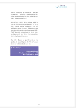289
nellart (Directrice de recherche CNRS en
quantique)… ainsi que l’ensemble des ex-
perts qui sont remerciés très chaleureuse-
ment dans ce livre blanc.
Aujourd’hui, Sarah, ayant évolué dans le
monde de l’innovation avancée, et forte
d’un réseau global d’experts, est sur
sa lancée pour mettre à disposition ses
compétences au sein de structures (TPE/
PME/Grandes entreprises ou fonds d’in-
vestissement) en pleine transformation
technologique et humaine.
Ma chère Sarah, un grand merci de ma
part et de toute l’équipe du Pôle ainsi que
ceux qui ont collaboré avec toi.
Joëlle Durieux
Directrice générale
Pôle de compétitivité mondial
FINANCE INNOVATION
 