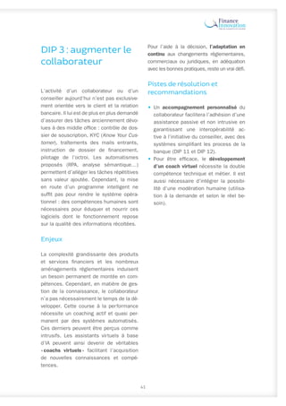 DIP 3 : augmenter le
collaborateur
L’activité d’un collaborateur ou d’un
conseiller aujourd’hui n’est pas exclusive-
ment orientée vers le client et la relation
bancaire. Il lui est de plus en plus demandé
d’assurer des tâches anciennement dévo-
lues à des middle office : contrôle de dos-
sier de souscription, KYC (Know Your Cus-
tomer), traîtements des mails entrants,
instruction de dossier de financement,
pilotage de l’octroi. Les automatismes
proposés (RPA, analyse sémantique…)
permettent d’alléger les tâches répétitives
sans valeur ajoutée. Cependant, la mise
en route d’un programme intelligent ne
suffit pas pour rendre le système opéra-
tionnel : des compétences humaines sont
nécessaires pour éduquer et nourrir ces
logiciels dont le fonctionnement repose
sur la qualité des informations récoltées.
Enjeux
La complexité grandissante des produits
et services financiers et les nombreux
aménagements réglementaires induisent
un besoin permanent de montée en com-
pétences. Cependant, en matière de ges-
tion de la connaissance, le collaborateur
n’a pas nécessairement le temps de la dé-
velopper. Cette course à la performance
nécessite un coaching actif et quasi per-
manent par des systèmes automatisés.
Ces derniers peuvent être perçus comme
intrusifs. Les assistants virtuels à base
d’IA peuvent ainsi devenir de véritables
« coachs virtuels 
» facilitant l’acquisition
de nouvelles connaissances et compé-
tences.
Pour l’aide à la décision, l’adaptation en
continu aux changements réglementaires,
commerciaux ou juridiques, en adéquation
avec les bonnes pratiques, reste un vrai défi.
Pistes de résolution et
recommandations
•	Un accompagnement personnalisé du
collaborateur facilitera l’adhésion d’une
assistance passive et non intrusive en
garantissant une interopérabilité ac-
tive à l’initiative du conseiller, avec des
systèmes simplifiant les process de la
banque (DIP 11 et DIP 12).
•	Pour être efficace, le développement
d’un coach virtuel nécessite la double
compétence technique et métier. Il est
aussi nécessaire d’intégrer la possibi-
lité d’une modération humaine (utilisa-
tion à la demande et selon le réel be-
soin).
41
 