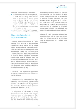 identifiés, notamment deux principaux :
•	 La capacité à identifier un cas de fraude.
En effet, dans beaucoup de cas, notam-
ment en assurance, la fraude existe
mais n’est pas détectée, car aucune
plainte n’est déposée. Dans ce cas, le
système, apprenant sur un historique
faux, aura des difficultés à identifier de
nouveaux fraudeurs ;
•	 La transparence des algorithmes (DIP 15).
Pistes de résolution et
recommandations
Un travail conséquent au niveau de l’amé-
lioration de la quantité et la qualité des
données doit être réalisé afin de mieux
nourrir les systèmes de machine learning.
En accord avec les cadres réglementaires
intersectoriel (RGPD, loi Informatique et
Libertés) et propre au domaine bancaire
et financier (secret bancaire), la mise en
commun des jeux de données issus de
plusieurs acteurs financiers avec des tech-
niques d’anonymisation réconciliant un in-
dividu entre plusieurs banques permettrait
de développer des systèmes beaucoup
plus performants (DIP 16).
Le recours à des algorithmes apprenants
plus évolués offrirait de meilleures capaci-
tés de détection.
La recherche sur la transparence des algo-
rithmes et le développement de partenariats
avec des acteurs fournissant dès aujourd’hui
des approches évoluées et transparentes
doivent être favorisés (DIP 15).
Les acteurs de la lutte contre la fraude
documentaire mettent en avant l’impor-
tance des processus de vérification KYC.
Ces derniers permettent de vérifier l’iden-
tité des clients et des prestataires d’une
entreprise via la production et le contrôle
de documents tels qu’un extrait de Kbis
récent, une copie de RIB, les statuts de
la société certifiés conformes, un justi-
ficatif d’identité du gérant de la société,
etc. Différents outils existent contre ce
type de fraude. Certains donnent un score
de conformité au document, d’autres ré-
alisent des contrôles de cohérence par
rapport à des bases de données externes.
Le recours à des systèmes intégrant une
reconnaissance de la parole et notam-
ment des émotions pourrait permettre de
détecter des fraudes lors d’appels télé-
phoniques.
59
 