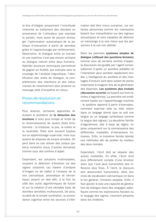 la fois d’intégrer proprement l’incertitude
inhérente au traîtement des données en
provenance de l’utilisateur (par exemple
la parole), mais aussi de pouvoir envisa-
ger l’optimisation automatique de la po-
litique d’interaction à partir de données
grâce à l’apprentissage par renforcement.
Néanmoins, le dialogue entre un humain
et une machine n’est pas encore similaire
au dialogue naturel entre deux humains.
Hybrider plusieurs techniques permettrait
de gagner en fluidité, par exemple avec le
couplage de l’analyse linguistique, l’iden-
tification des actes de dialogue, la com-
préhension des intentions et des méca-
nismes de raisonnement pour produire un
message doté d’empathie en retour.
Pistes de résolution et
recommandations
Pour avancer, certaines approches ré-
duisent le problème de la détection des
émotions à celui plus simple et limité de
la reconnaissance de quatre états émo-
tionnels : la tristesse, la joie, la colère et
la neutralité. Elles sont souvent basées
sur un apprentissage supervisé, mais sup-
posent de disposer de corpus annotés. On
peut dans ce cas utiliser des corpus (pu-
blics) existants issus d’autres domaines
comme ceux des centres d’appel.
Cependant, les solutions multimodales,
couplant la détection d’émotion via des
signes corporels (au travers d’analyse
d’images ou de vidéo) à l’analyse de la
voix (acoustique, prosodique et séman-
tique) posent un réel défi, à la fois du
côté des outils algorithmiques de fusion
et sur la création d’une véritable base de
données annotées multisources. De plus,
au-delà de la simple corrélation, la concor-
dance cognitive entre les sources d’infor-
mation doit être mieux comprise, car cer-
taines personnes comme les malvoyants
basent leur interprétation sur des signaux
acoustiques et sont capables de détecter
un mensonge à la voix mieux que les per-
sonnes à la vue non altérée.
Dans les premiers systèmes simples de
dialogue (utilisant des questions fermées)
comme ceux de certains centres d’appel,
la discussion est guidée par l’agent conver-
sationnel d’après un workflow prédéfini et
l’interaction peut sembler rapidement limi-
tée. L’intelligence du workflow et des mes-
sages d’erreurs sont donc autant de points
importants à imaginer lors de la génération
des réponses. Les systèmes plus évolués
(discussion ouverte) se basent sur trois fa-
milles d’algorithmes. La première est entiè-
rement basée sur l’apprentissage machine
: le système apprend à partir d’exemples,
comment exprimer telle ou telle notion
dans un langage donné (que ce soit une
langue ou un langage symbolique comme
la langue des signes). La deuxième famille
d’algorithmes, dite à base de règles, re-
pose uniquement sur la connaissance des
différentes modalités d’interactions hu-
maines. Enfin, la troisième famille hybride
ces méthodes afin de profiter du meilleur
des deux mondes.
Cependant, l’écrit doit se séparer des
autres modalités. En effet, l’écrit rend
plus difficilement compte d’une émotion
alors que l’oral peut transmettre des in-
flexions plus fines. À l’écrit, le discours
doit absolument transmettre, dans son
choix de vocabulaire (sémantique) et dans
le ton général, l’émotion adaptée. Enfin, il
faut ajouter à cela une capacité de généra-
tion de dialogue dans des langages spéci-
fiques comme les expressions faciales ou
le langage des signes, rarement présents
dans les chatbots.
62
Intelligence artificielle, blockchain et technologies quantiques au service de la finance de demain
 