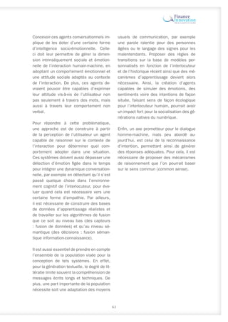 Concevoir ces agents conversationnels im-
plique de les doter d’une certaine forme
d’intelligence socio-émotionnelle. Celle-
ci doit leur permettre de gérer la dimen-
sion intrinsèquement sociale et émotion-
nelle de l’interaction humain-machine, en
adoptant un comportement émotionnel et
une attitude sociale adaptés au contexte
de l’interaction. De plus, ces agents de-
vraient pouvoir être capables d’exprimer
leur attitude vis-à-vis de l’utilisateur non
pas seulement à travers des mots, mais
aussi à travers leur comportement non
verbal.
Pour répondre à cette problématique,
une approche est de construire à partir
de la perception de l’utilisateur un agent
capable de raisonner sur le contexte de
l’interaction pour déterminer quel com-
portement adopter dans une situation.
Ces systèmes doivent aussi dépasser une
détection d’émotion figée dans le temps
pour intégrer une dynamique conversation-
nelle, par exemple en détectant qu’il s’est
passé quelque chose dans l’environne-
ment cognitif de l’interlocuteur, pour évo-
luer quand cela est nécessaire vers une
certaine forme d’empathie. Par ailleurs,
il est nécessaire de construire des bases
de données d’apprentissage réalistes et
de travailler sur les algorithmes de fusion
que ce soit au niveau bas (des capteurs
: fusion de données) et qu’au niveau sé-
mantique (des décisions : fusion séman-
tique information-connaissance).
Il est aussi essentiel de prendre en compte
l’ensemble de la population visée pour la
conception de tels systèmes. En effet,
pour la génération textuelle, le degré de lit-
tératie limite souvent la compréhension de
messages écrits longs et techniques. De
plus, une part importante de la population
nécessite soit une adaptation des moyens
usuels de communication, par exemple
une parole ralentie pour des personnes
âgées ou le langage des signes pour les
malentendants. Proposer des règles de
transitions sur la base de modèles per-
sonnalisés en fonction de l’interlocuteur
et de l’historique récent ainsi que des mé-
canismes d’apprentissage devient alors
nécessaire. Ainsi, la création d’agents
capables de simuler des émotions, des
sentiments voire des intentions de façon
située, faisant sens de façon écologique
pour l’interlocuteur humain, pourrait avoir
un impact fort pour la socialisation des gé-
nérations natives du numérique.
Enfin, un axe prometteur pour le dialogue
homme-machine, mais peu abordé au-
jourd’hui, est celui de la reconnaissance
d’intention, permettant ainsi de générer
des réponses adéquates. Pour cela, il est
nécessaire de proposer des mécanismes
de raisonnement que l’on pourrait baser
sur le sens commun (common sense).
63
 