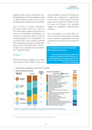 qualifiés restent les plus susceptibles d’au-
tomatisation pour 40 % des travailleurs ayant
un niveau inférieur au bac contre 5 % pour
les diplômés de l’enseignement universitaire.
Pour la France, le conseil d’orientation
de l’emploi (COE) retient que « 
moins de
10 % des emplois existants présentent un
cumul de vulnérabilités susceptibles de
menacer leur existence dans un contexte
d’automatisation et de numérisation 
» et
qu’environ 50 % des emplois existants
sont susceptibles d’évoluer de façon signi-
ficative. Selon le World Economic Forum34
,
il s’agit d’une « révolution de la requalifica-
tion » à grande échelle.
Enjeux
Comme les tâches changent, les emplois
auront besoin d’être redéfinis. Ainsi, pour
34.	 « Towards a reskilling Revolution, A Future of Jobs for All », janvier 2018.
rester compétitif, il devient nécessaire de
réaliser des changements organisation-
nels. De plus, d’autres facteurs que tech-
niques sont à prendre en compte, comme
le niveau de formation, les nouveaux
usages, les obligations réglementaires,
l’éthique...
Pour les dirigeants, le premier défi à re-
lever en termes de ressources humaines
est de « repenser l’organisation du travail,
la répartition des tâches entre humains et
IA ».
« Le troisième hiver de l’IA pourrait
être humain et social. »
Bertrand Braunschweig, Directeur du
centre de recherche INRIA de Saclay, fai-
sant référence aux deux précédents hivers
de l’IA (1974-1980 et 1987-1993) dus aux
freins technologiques.
65
Figure 8 : évolution des compétences du secteur de la finance selon MacKinsey.
 
